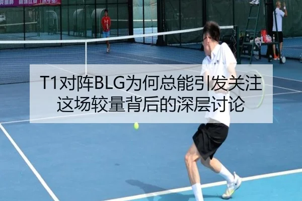 T1对阵BLG为何总能引发关注 这场较量背后的深层讨论